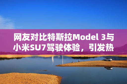 网友对比特斯拉Model 3与小米SU7驾驶体验，引发热议