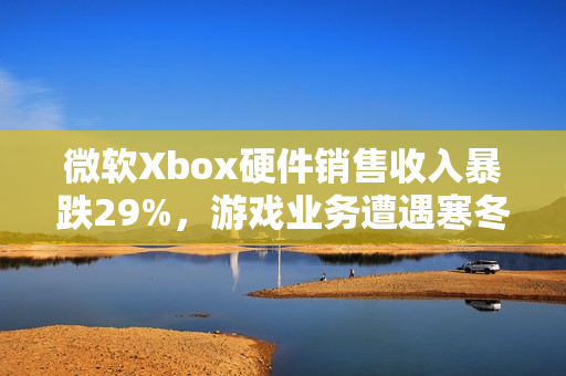 微软Xbox硬件销售收入暴跌29%，游戏业务遭遇寒冬