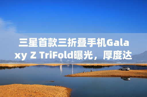 三星首款三折叠手机Galaxy Z TriFold曝光，厚度达15mm