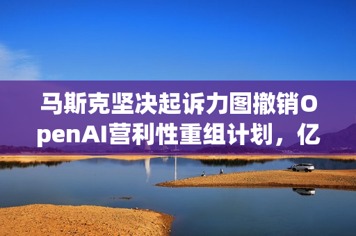 马斯克坚决起诉力图撤销OpenAI营利性重组计划，亿万富翁捍卫AI未来之路
