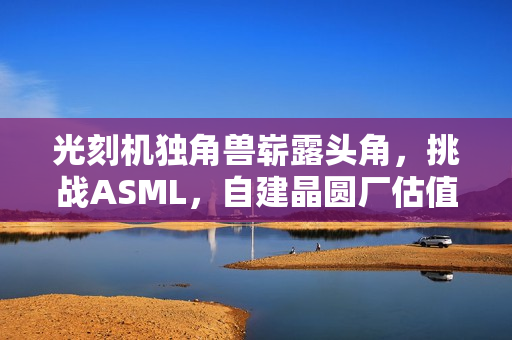 光刻机独角兽崭露头角，挑战ASML，自建晶圆厂估值达70亿！