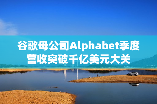 谷歌母公司Alphabet季度营收突破千亿美元大关