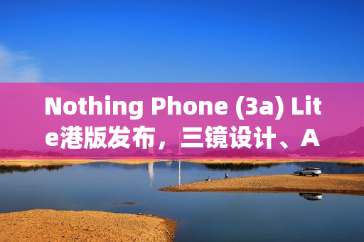 Nothing Phone (3a) Lite港版发布，三镜设计、AMOLED屏与独特功能，售价$1,999火热上市！