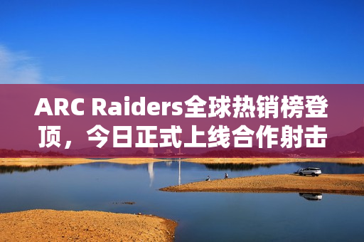 ARC Raiders全球热销榜登顶，今日正式上线合作射击游戏热潮再掀！