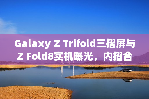 Galaxy Z Trifold三摺屏与Z Fold8实机曝光，内摺合设计现身韩国