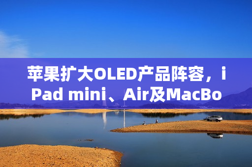 苹果扩大OLED产品阵容，iPad mini、Air及MacBook Air即将迎来显示技术升级