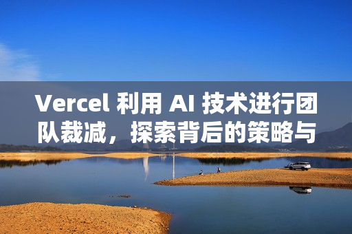 Vercel 利用 AI 技术进行团队裁减，探索背后的策略与影响