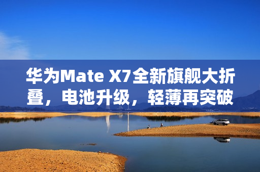 华为Mate X7全新旗舰大折叠，电池升级，轻薄再突破