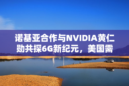 诺基亚合作与NVIDIA黄仁勋共探6G新纪元，美国需避免重蹈5G覆辙
