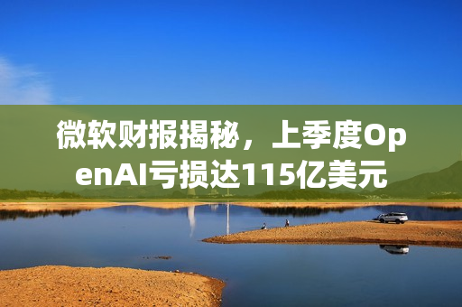 微软财报揭秘，上季度OpenAI亏损达115亿美元