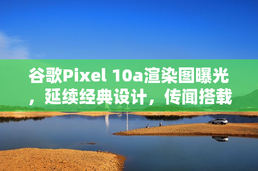 谷歌Pixel 10a渲染图曝光，延续经典设计，传闻搭载Tensor G4处理器