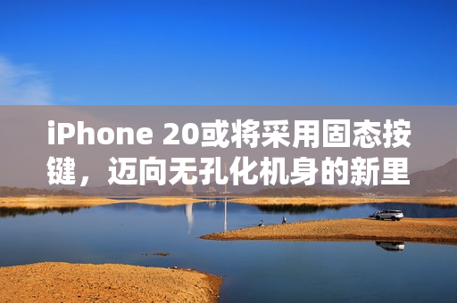 iPhone 20或将采用固态按键，迈向无孔化机身的新里程碑