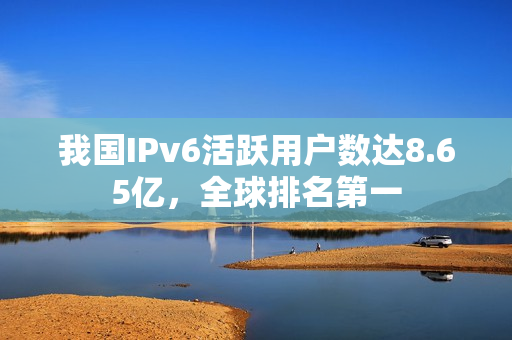 我国IPv6活跃用户数达8.65亿,全球排名第一 我国IPv6活跃用户数达8.65亿,全球排名第一