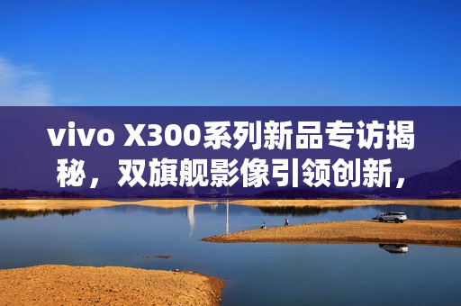 vivo X300系列新品专访揭秘，双旗舰影像引领创新，四大蓝科技定义全能旗舰新标杆