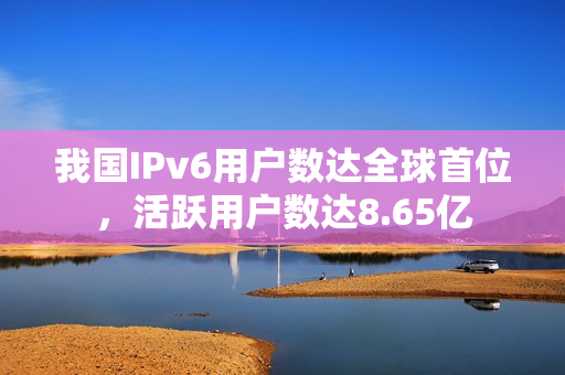 我国IPv6用户数达全球首位，活跃用户数达8.65亿