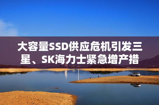 大容量SSD供应危机引发三星、SK海力士紧急增产措施