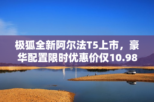 极狐全新阿尔法T5上市，豪华配置限时优惠价仅10.98万起