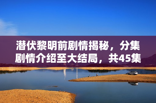 潜伏黎明前剧情揭秘，分集剧情介绍至大结局，共45集回顾