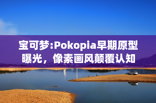 宝可梦:Pokopia早期原型曝光，像素画风颠覆认知