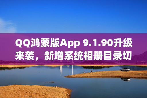 QQ鸿蒙版App 9.1.90升级来袭，新增系统相册目录切换功能等重磅更新