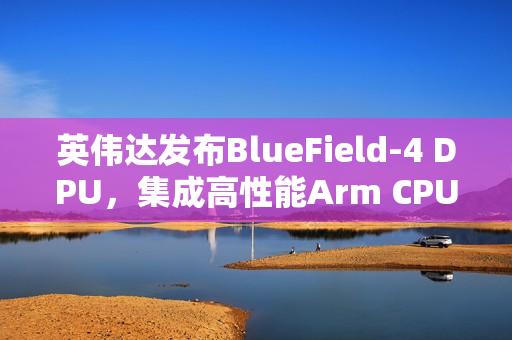 英伟达发布BlueField-4 DPU，集成高性能Arm CPU与超高速网络支持能力
