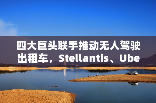 四大巨头联手推动无人驾驶出租车，Stellantis、Uber、英伟达与富士康的合作迎来新里程碑