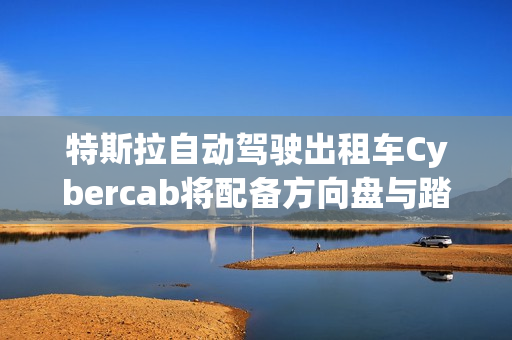 特斯拉自动驾驶出租车Cybercab将配备方向盘与踏板，满足监管要求