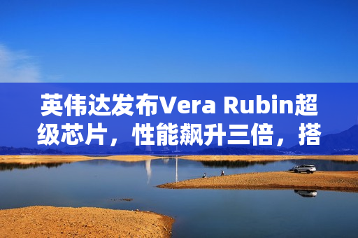 英伟达发布Vera Rubin超级芯片，性能飙升三倍，搭载HBM4高带宽显存
