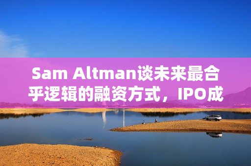 Sam Altman谈未来最合乎逻辑的融资方式，IPO成首选