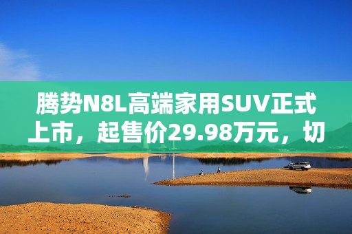 腾势N8L高端家用SUV正式上市，起售价29.98万元，切入红海市场
