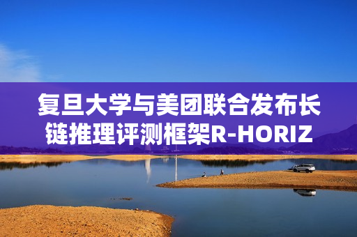 复旦大学与美团联合发布长链推理评测框架R-HORIZON