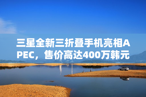 三星全新三折叠手机亮相APEC，售价高达400万韩元