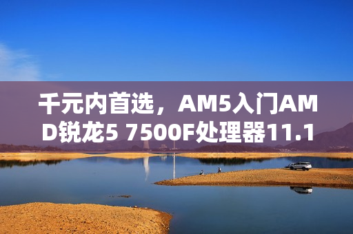 千元内首选，AM5入门AMD锐龙5 7500F处理器11.11推荐指南