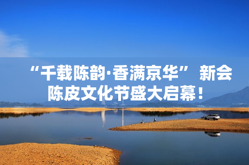 “千载陈韵·香满京华” 新会陈皮文化节盛大启幕！