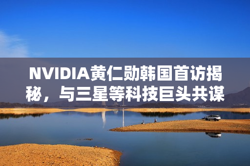 NVIDIA黄仁勋韩国首访揭秘，与三星等科技巨头共谋发展策略
