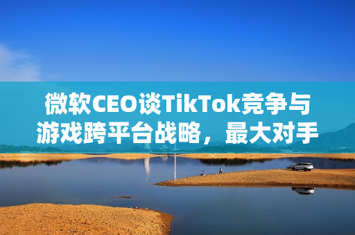微软CEO谈TikTok竞争与游戏跨平台战略，最大对手是TikTok，旗下游戏力求登陆所有平台