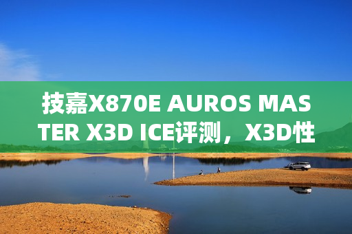 技嘉X870E AUROS MASTER X3D ICE评测，X3D性能再升级，真男人必备之选