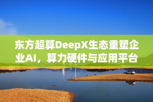东方超算DeepX生态重塑企业AI，算力硬件与应用平台共同破局，优化成本与效率逻辑