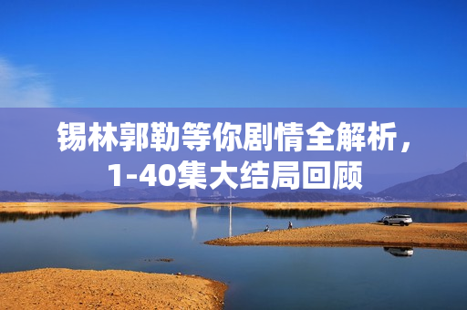 锡林郭勒等你剧情全解析，1-40集大结局回顾
