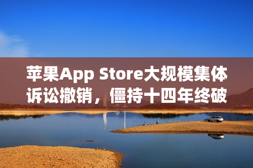 苹果App Store大规模集体诉讼撤销，僵持十四年终破冰