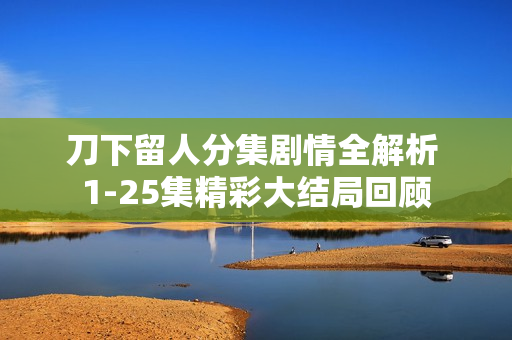 刀下留人分集剧情全解析 1-25集精彩大结局回顾
