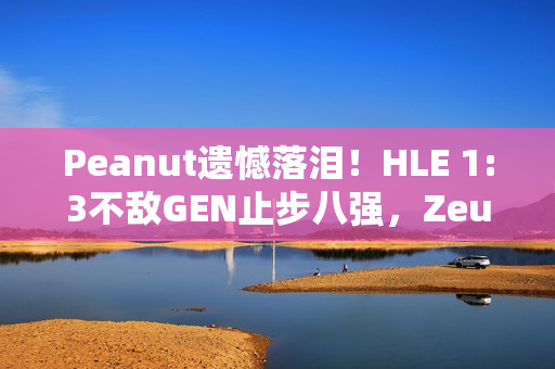 Peanut遗憾落泪！HLE 1:3不敌GEN止步八强，Zeus回应，遗憾未能走得更远