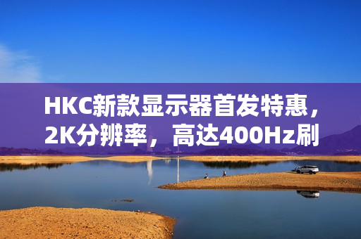 HKC新款显示器首发特惠，2K分辨率，高达400Hz刷新率，DC调光技术仅售1999元