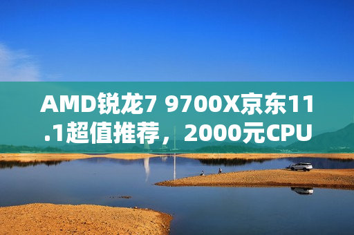 AMD锐龙7 9700X京东11.1超值推荐，2000元CPU明智之选！