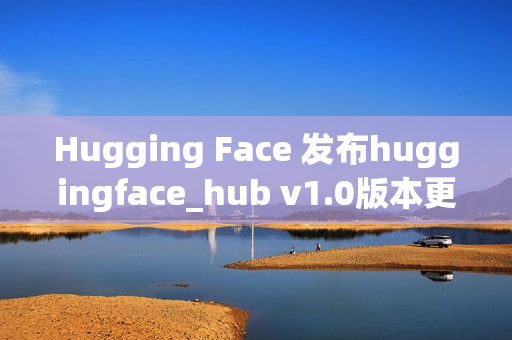 Hugging Face 发布huggingface_hub v1.0版本更新