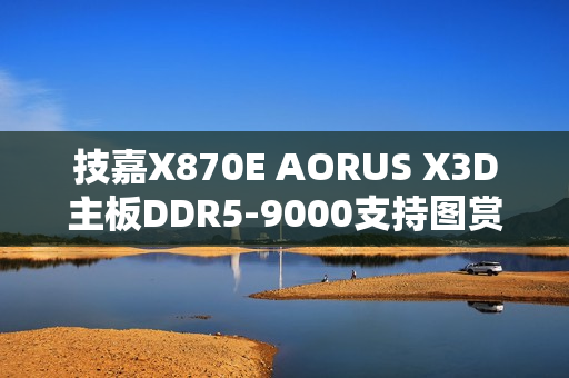 技嘉X870E AORUS X3D主板DDR5-9000支持图赏曝光