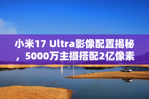小米17 Ultra影像配置揭秘，5000万主摄搭配2亿像素长焦镜头