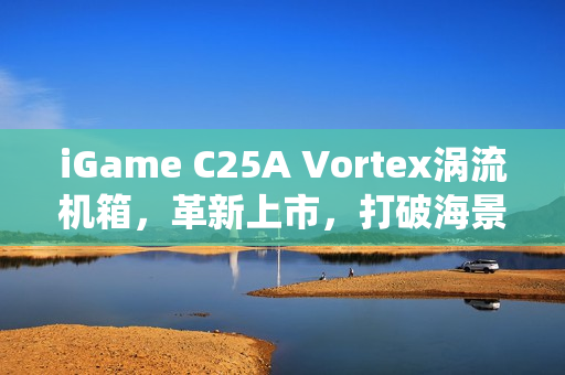 iGame C25A Vortex涡流机箱，革新上市，打破海景房传统局限