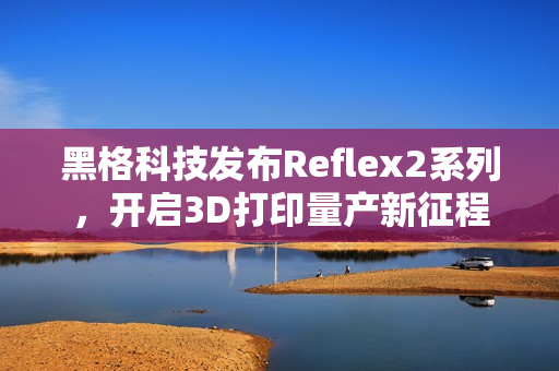 黑格科技发布Reflex2系列，开启3D打印量产新征程