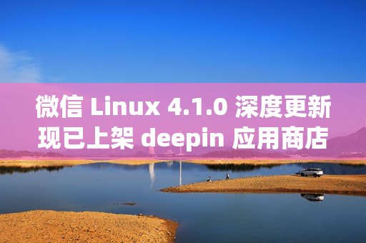 微信 Linux 4.1.0 深度更新现已上架 deepin 应用商店，重磅更新来袭！
